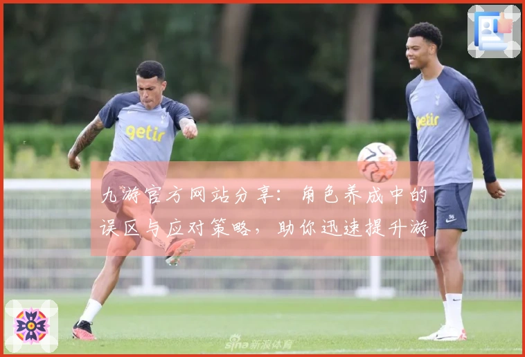 九游官方网站分享：角色养成中的误区与应对策略，助你迅速提升游戏体验