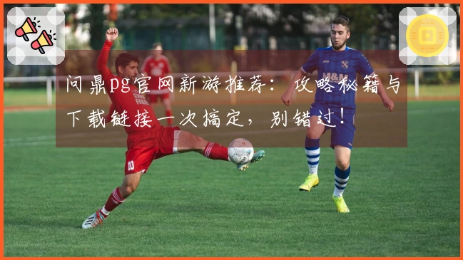 问鼎pg官网新游推荐：攻略秘籍与下载链接一次搞定，别错过！
