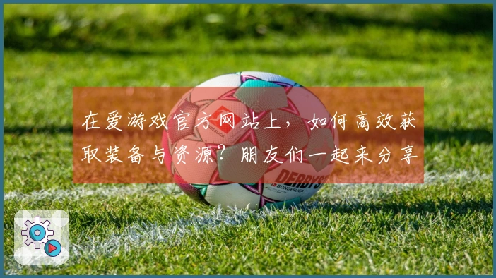 在爱游戏官方网站上，如何高效获取装备与资源？朋友们一起来分享经验！