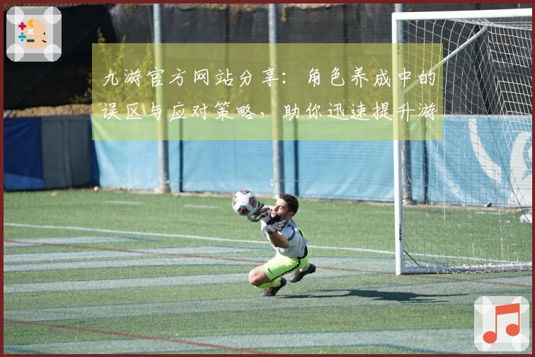 九游官方网站分享：角色养成中的误区与应对策略，助你迅速提升游戏体验
