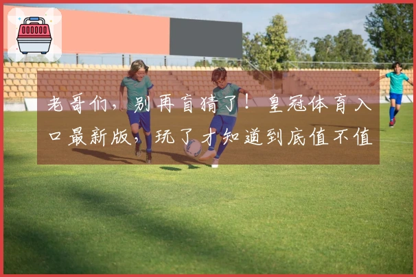 老哥们，别再盲猜了！皇冠体育入口最新版，玩了才知道到底值不值得冲！