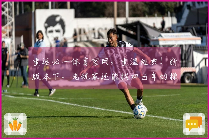 重返必一体育官网，重温经典！新版本下，老玩家还能找回当年的操作感与乐趣吗？