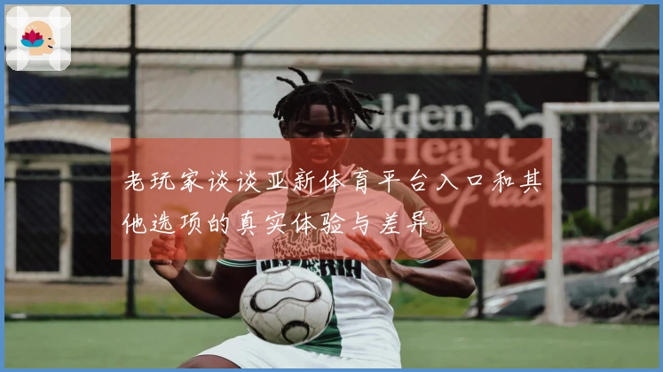 老玩家谈谈亚新体育平台入口和其他选项的真实体验与差异
